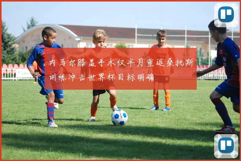 内马尔膝盖手术仅半月重返桑托斯训练冲击世界杯目标明确