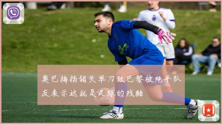 奥巴梅扬错失单刀致巴黎被绝平队友表示这就是足球的残酷