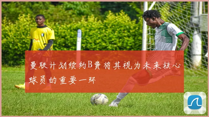 曼联计划续约B费将其视为未来核心球员的重要一环