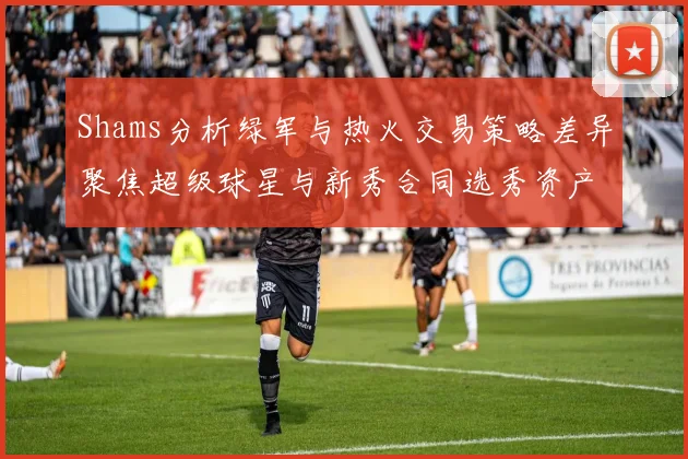 Shams分析绿军与热火交易策略差异聚焦超级球星与新秀合同选秀资产