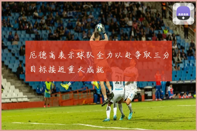 厄德高表示球队全力以赴争取三分目标接近重大成就