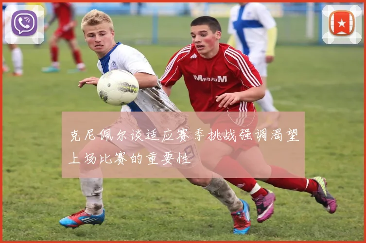 克尼佩尔谈适应赛季挑战强调渴望上场比赛的重要性