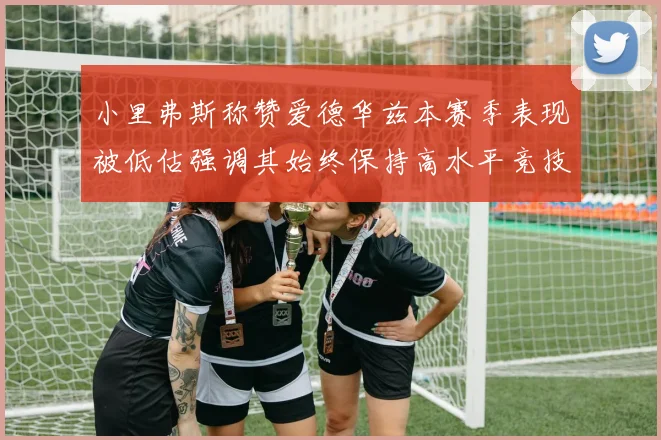 小里弗斯称赞爱德华兹本赛季表现被低估强调其始终保持高水平竞技状态