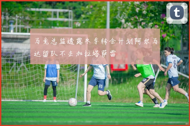 马竞总监透露冬季转会计划阿尔马达留队不去加拉塔萨雷