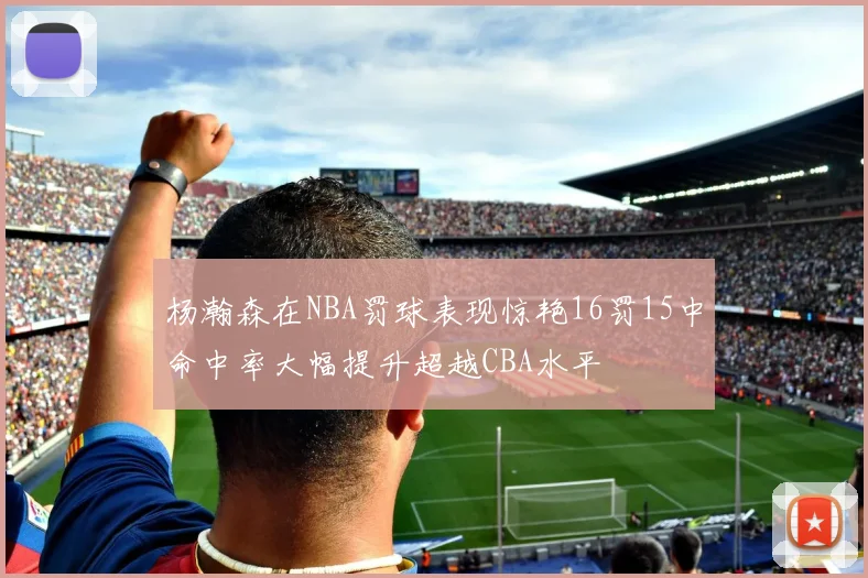 杨瀚森在NBA罚球表现惊艳16罚15中命中率大幅提升超越CBA水平