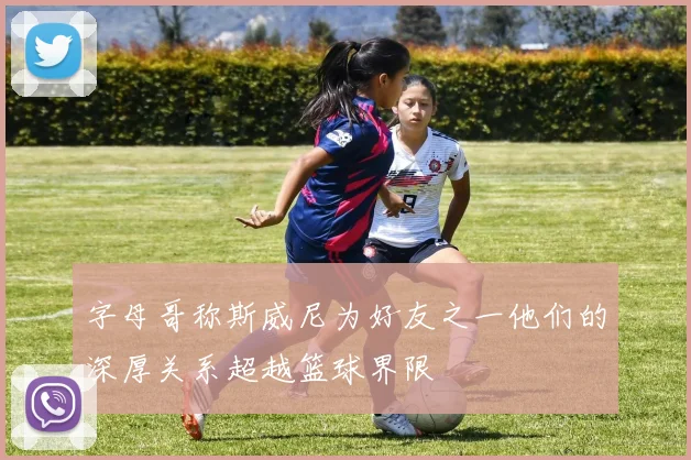 字母哥称斯威尼为好友之一他们的深厚关系超越篮球界限