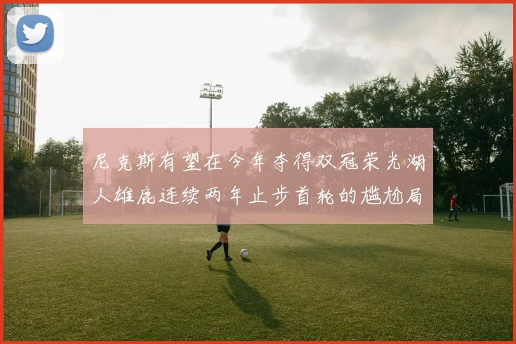 尼克斯有望在今年夺得双冠荣光湖人雄鹿连续两年止步首轮的尴尬局面