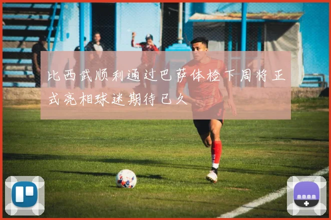 比西武顺利通过巴萨体检下周将正式亮相球迷期待已久