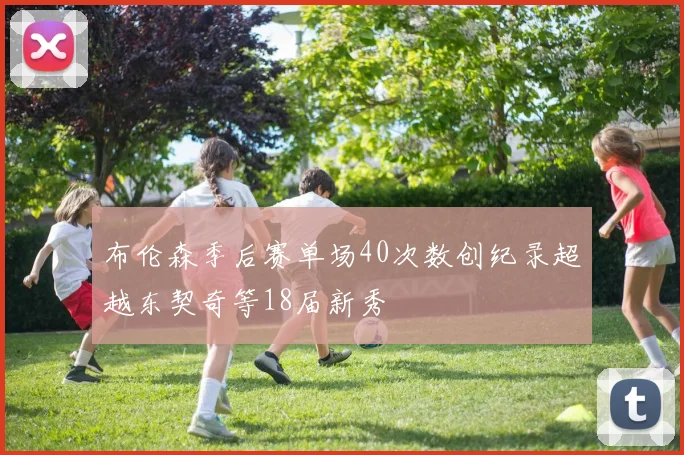 布伦森季后赛单场40次数创纪录超越东契奇等18届新秀