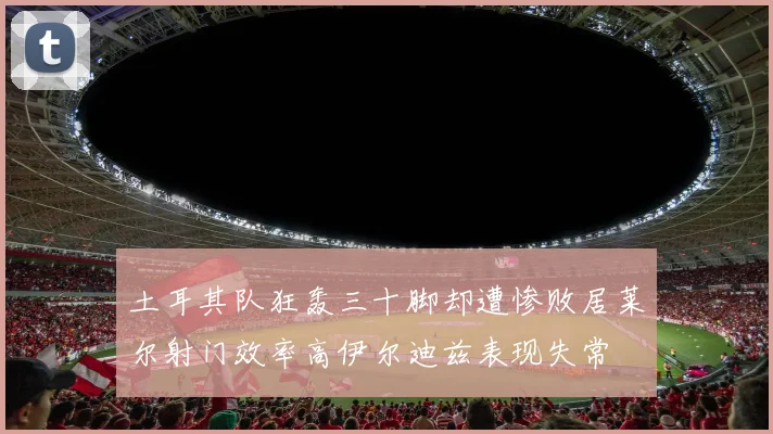 土耳其队狂轰三十脚却遭惨败居莱尔射门效率高伊尔迪兹表现失常