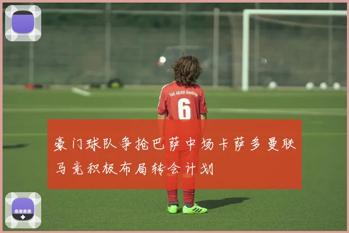 豪门球队争抢巴萨中场卡萨多曼联马竞积极布局转会计划