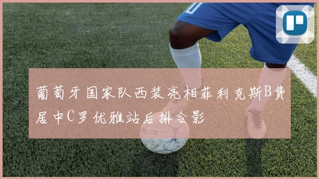 葡萄牙国家队西装亮相菲利克斯B费居中C罗优雅站后排合影