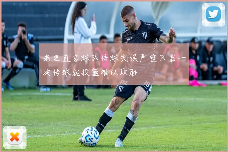 老里直言球队传球失误严重只靠一次传球就投篮难以取胜