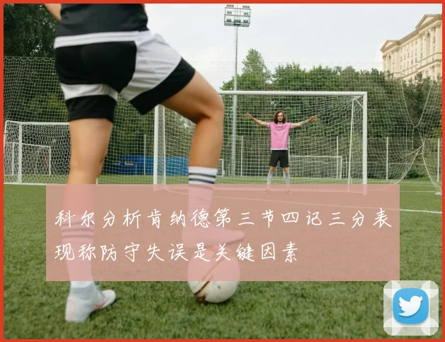 科尔分析肯纳德第三节四记三分表现称防守失误是关键因素