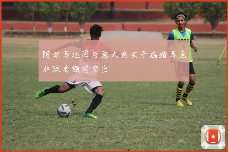 阿尔马达因与意大利女子成婚马竞非欧名额将空出