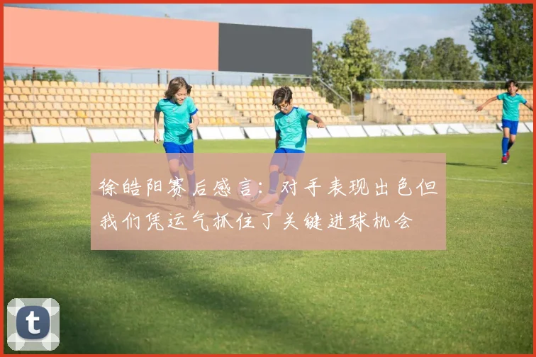 徐皓阳赛后感言：对手表现出色但我们凭运气抓住了关键进球机会